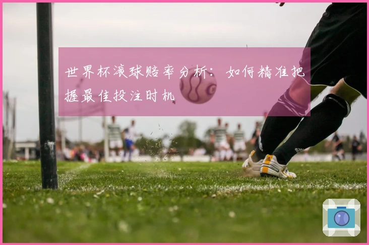世界杯滚球赔率分析：如何精准把握最佳投注时机