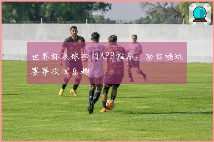 世界杯滚球热门APP推荐，助你畅玩赛事投注乐趣