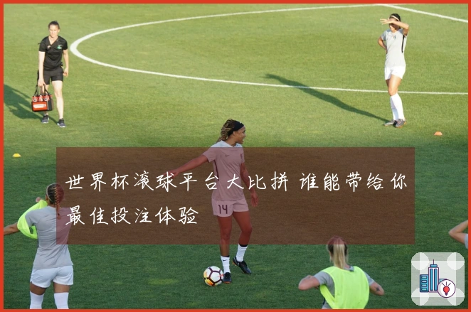 世界杯滚球平台大比拼 谁能带给你最佳投注体验