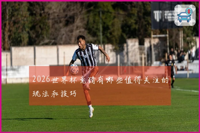 2026世界杯竞猜有哪些值得关注的玩法和技巧
