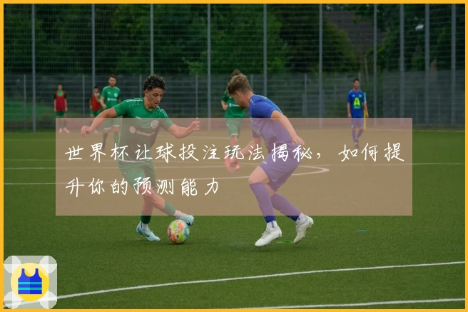世界杯让球投注玩法揭秘，如何提升你的预测能力