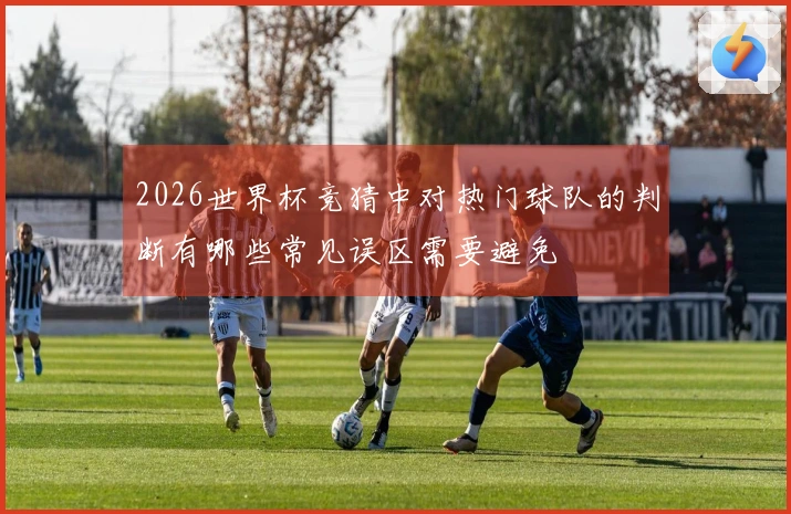 2026世界杯竞猜中对热门球队的判断有哪些常见误区需要避免