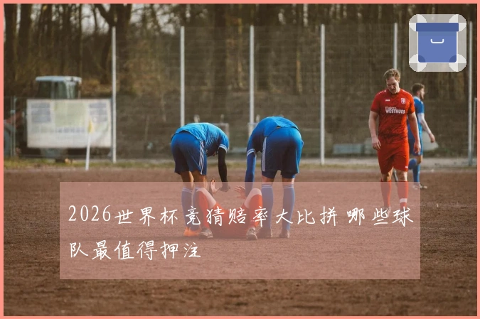 2026世界杯竞猜赔率大比拼 哪些球队最值得押注